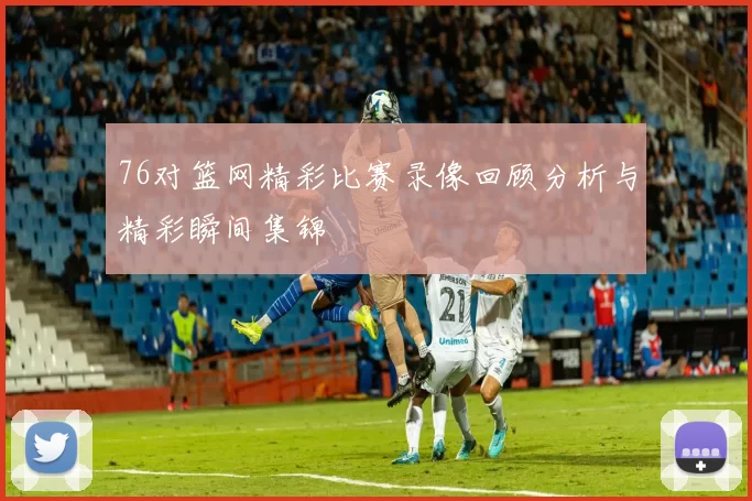 76对篮网精彩比赛录像回顾分析与精彩瞬间集锦