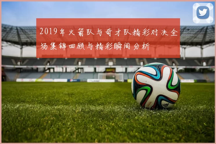 2019年火箭队与奇才队精彩对决全场集锦回顾与精彩瞬间分析