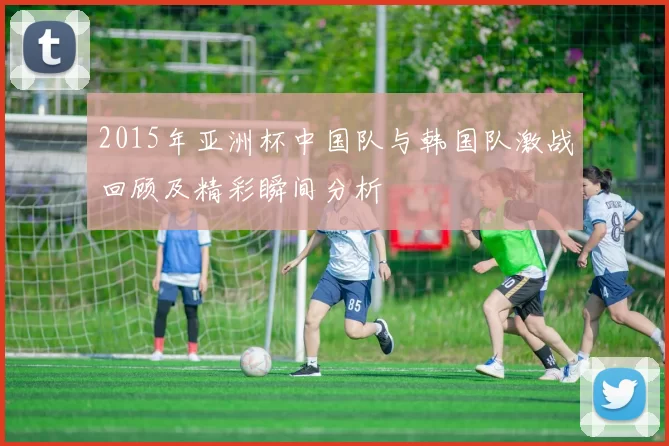 2015年亚洲杯中国队与韩国队激战回顾及精彩瞬间分析