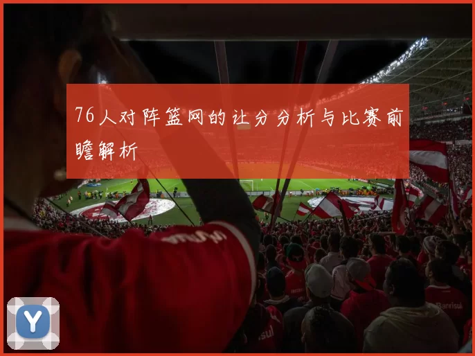 76人对阵篮网的让分分析与比赛前瞻解析