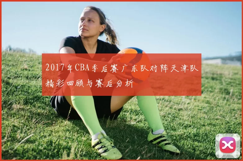 2017年CBA季后赛广东队对阵天津队精彩回顾与赛后分析