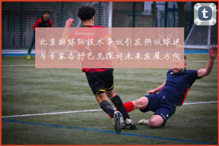 北京排球队技术争议引发热议球迷与专家各抒己见探讨未来发展方向MBA