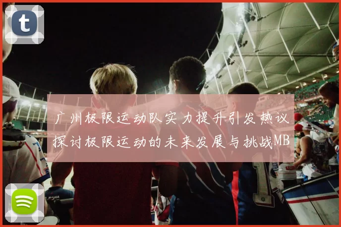 广州极限运动队实力提升引发热议探讨极限运动的未来发展与挑战MBA