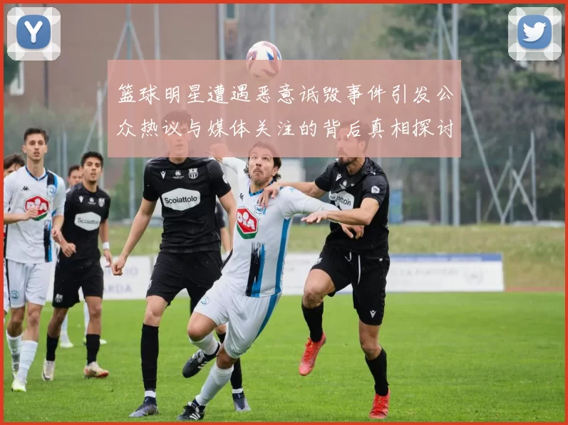 篮球明星遭遇恶意诋毁事件引发公众热议与媒体关注的背后真相探讨
