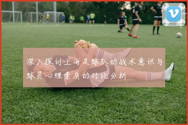 深入探讨上海足球队的战术意识与球员心理素质的对比分析