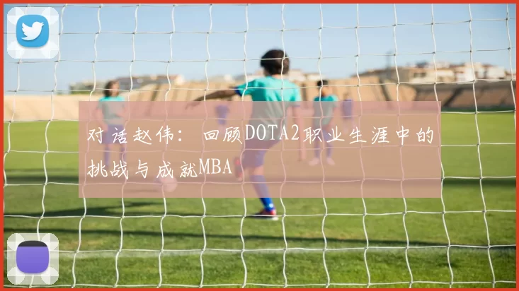 对话赵伟：回顾DOTA2职业生涯中的挑战与成就MBA