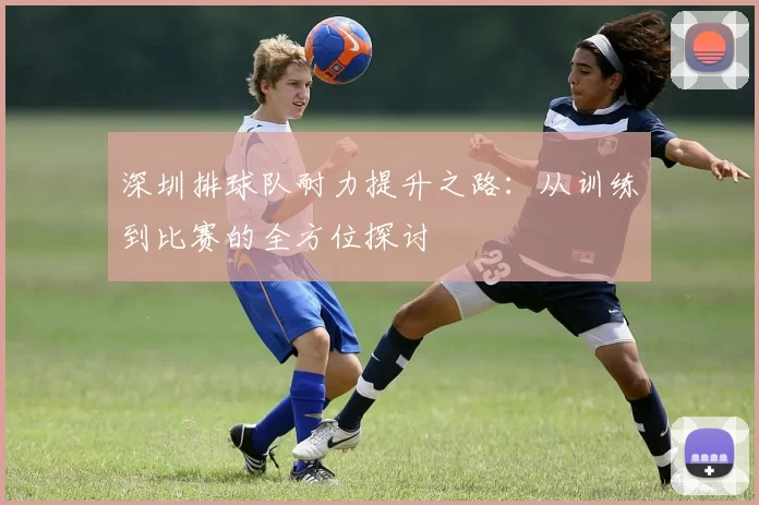 深圳排球队耐力提升之路：从训练到比赛的全方位探讨