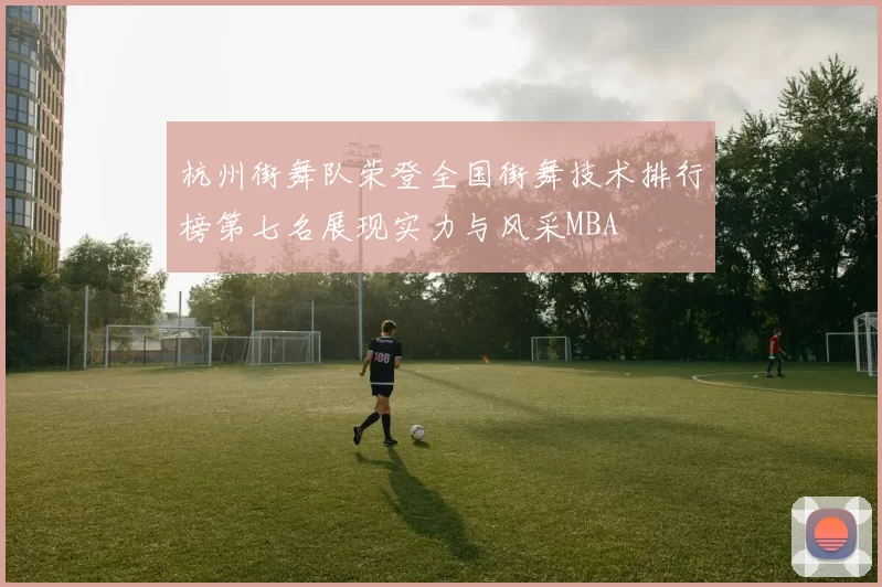 杭州街舞队荣登全国街舞技术排行榜第七名展现实力与风采MBA